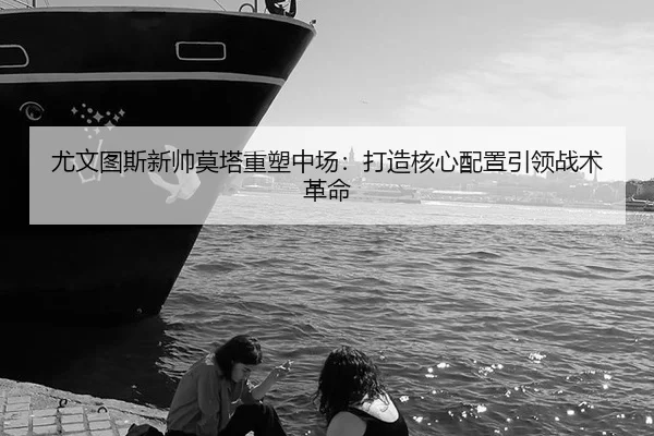 尤文图斯新帅莫塔重塑中场：打造核心配置引领战术革命