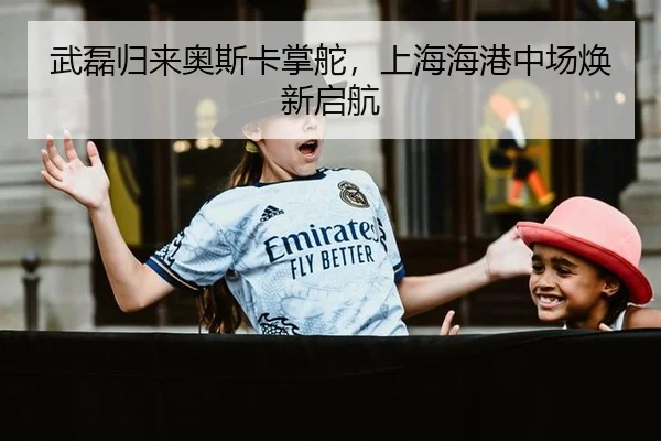 武磊归来奥斯卡掌舵，上海海港中场焕新启航